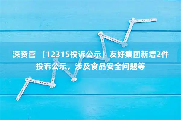 深资管 【12315投诉公示】友好集团新增2件投诉公示，涉及食品安全问题等