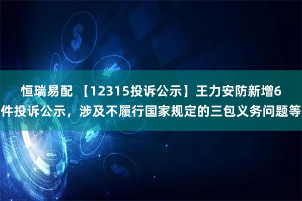 恒瑞易配 【12315投诉公示】王力安防新增6件投诉公示，涉及不履行国家规定的三包义务问题等