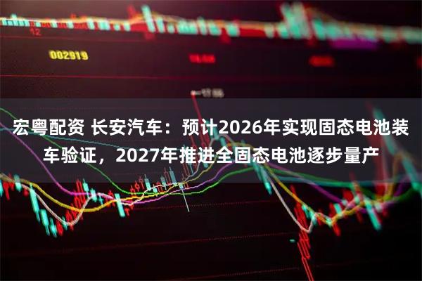 宏粤配资 长安汽车：预计2026年实现固态电池装车验证，2027年推进全固态电池逐步量产