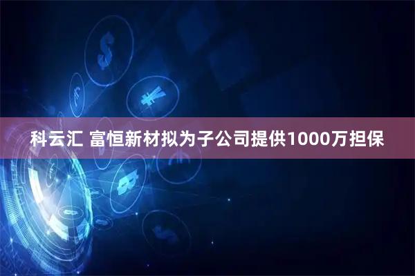 科云汇 富恒新材拟为子公司提供1000万担保