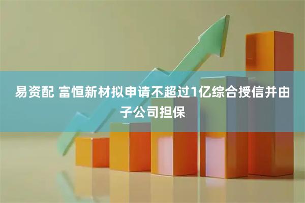 易资配 富恒新材拟申请不超过1亿综合授信并由子公司担保