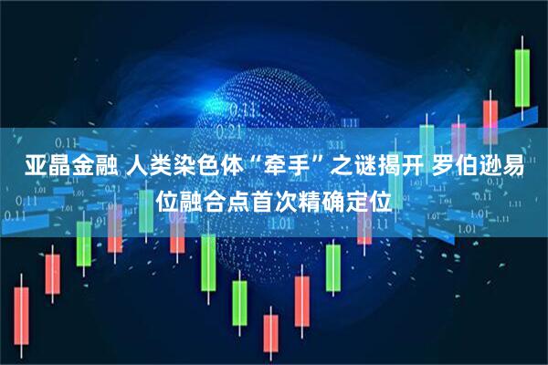 亚晶金融 人类染色体“牵手”之谜揭开 罗伯逊易位融合点首次精确定位