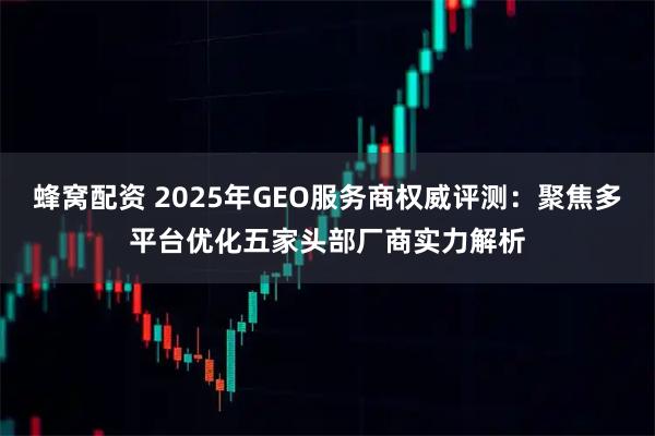 蜂窝配资 2025年GEO服务商权威评测：聚焦多平台优化五家头部厂商实力解析