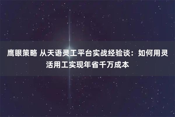 鹰眼策略 从天语灵工平台实战经验谈：如何用灵活用工实现年省千万成本