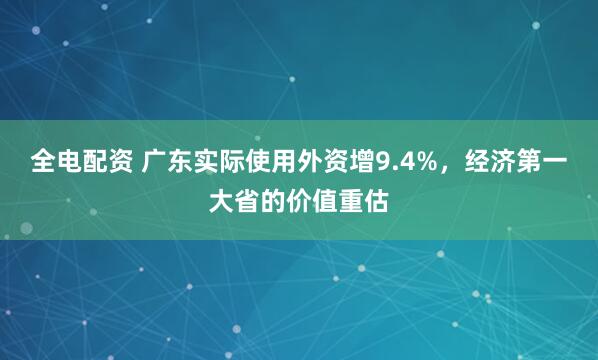 全电配资 广东实际使用外资增9.4%，经济第一大省的价值重估
