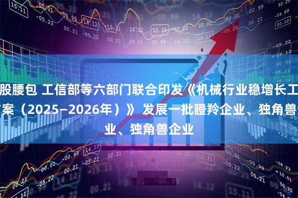 股腰包 工信部等六部门联合印发《机械行业稳增长工作方案（2025—2026年）》 发展一批瞪羚企业、独角兽企业