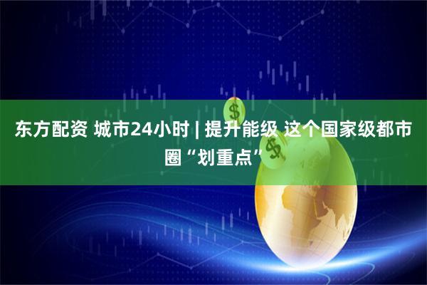 东方配资 城市24小时 | 提升能级 这个国家级都市圈“划重点”