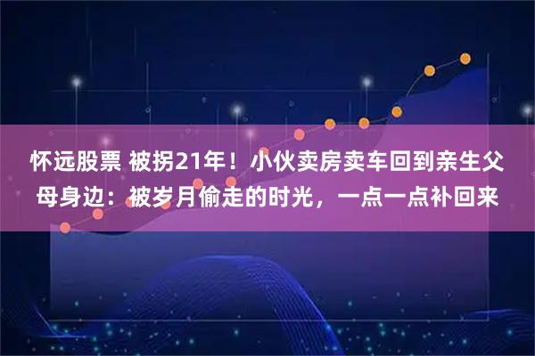 怀远股票 被拐21年！小伙卖房卖车回到亲生父母身边：被岁月偷走的时光，一点一点补回来