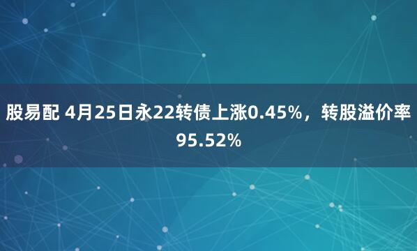 股易配 4月25日永22转债上涨0.45%，转股溢价率95.52%