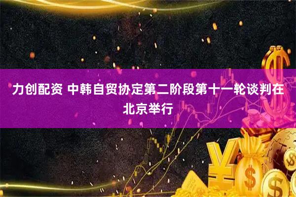 力创配资 中韩自贸协定第二阶段第十一轮谈判在北京举行
