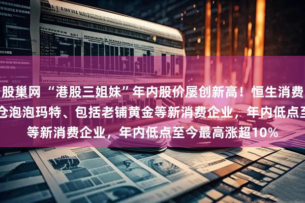 股巢网 “港股三姐妹”年内股价屡创新高！恒生消费ETF(159699)重仓泡泡玛特、包括老铺黄金等新消费企业，年内低点至今最高涨超10%