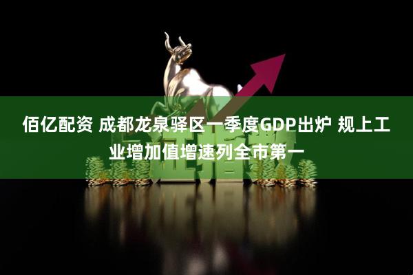 佰亿配资 成都龙泉驿区一季度GDP出炉 规上工业增加值增速列全市第一