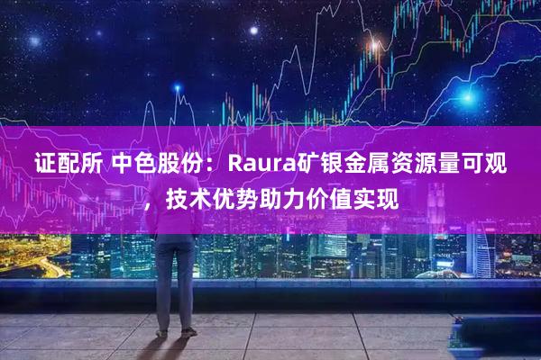 证配所 中色股份:Raura矿银金属资源量可观,技术优势助力价值实现
