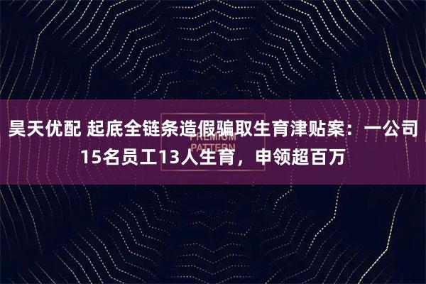 昊天优配 起底全链条造假骗取生育津贴案：一公司15名员工13人生育，申领超百万