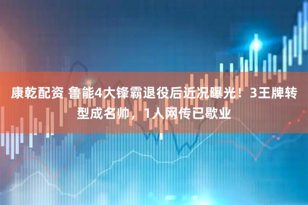 康乾配资 鲁能4大锋霸退役后近况曝光！3王牌转型成名帅，1人网传已歇业