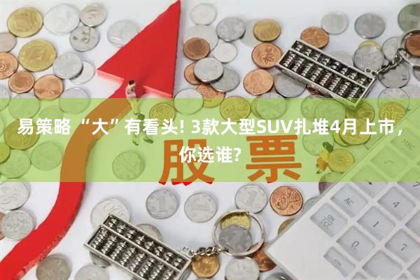 易策略 “大”有看头! 3款大型SUV扎堆4月上市，你选谁?